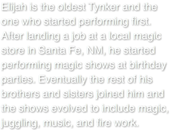 Elijah is the oldest Tynker and the one who started performing first. After landing a job at a local magic store in Santa Fe, NM, he started performing magic shows at birthday parties. Eventually the rest of his brothers and sisters joined him and the shows evolved to include magic, juggling, music, and fire work. 