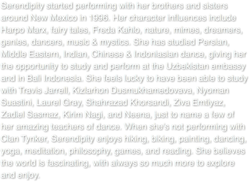 Serendipity started performing with her brothers and sisters around New Mexico in 1996. Her character influences include Harpo Marx, fairy tales, Freda Kahlo, nature, mimes, dreamers, genies, dancers, music & mystics. She has studied Persian, Middle Eastern, Indian, Chinese & Indoniasian dance, giving her the opportunity to study and perform at the Uzbekistan embassy and in Bali Indonesia. She feels lucky to have been able to study with Travis Jarrell, Kizlarhon Dusmukhamedovava, Nyoman Suastini, Laurel Gray, Shahrazad Khorsandi, Ziva Emtiyaz, Zadiel Sasmaz, Kirim Nagi, and Neena, just to name a few of her amazing teachers of dance. When she's not performing with Clan Tynker, Serendipity enjoys hiking, biking, painting, dancing, yoga, meditation, philosophy, games, and reading. She believes the world is fascinating, with always so much more to explore and enjoy. 