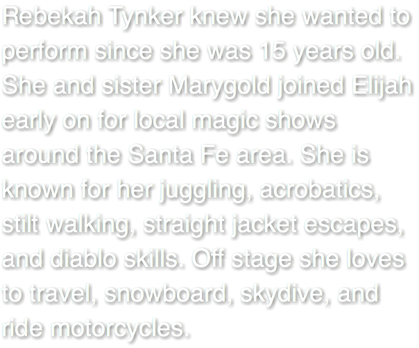Rebekah Tynker knew she wanted to perform since she was 15 years old. She and sister Marygold joined Elijah early on for local magic shows around the Santa Fe area. She is known for her juggling, acrobatics, stilt walking, straight jacket escapes, and diablo skills. Off stage she loves to travel, snowboard, skydive, and ride motorcycles.